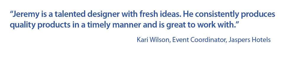 “Jeremy is a talented designer with fresh ideas. He consistently produces quality products in a timely manner and is great to work with.” Kari Wilson, Event Coordinator, Jaspers Hotels
